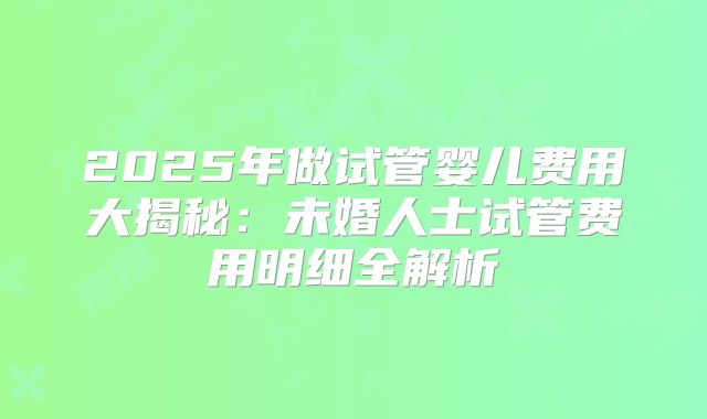 2025年做试管婴儿费用大揭秘：未婚人士试管费用明细全解析