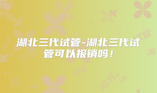 湖北三代试管-湖北三代试管可以报销吗!