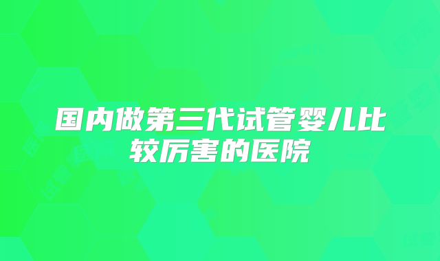 国内做第三代试管婴儿比较厉害的医院