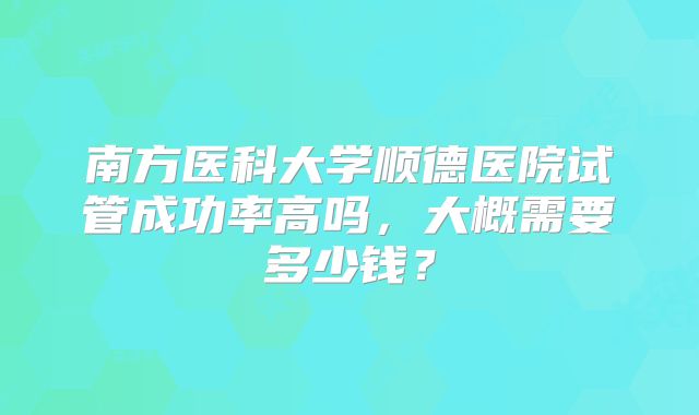 南方医科大学顺德医院试管成功率高吗，大概需要多少钱？