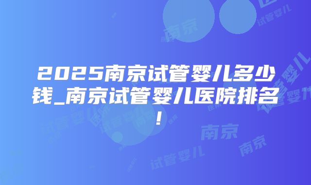 2025南京试管婴儿多少钱_南京试管婴儿医院排名！
