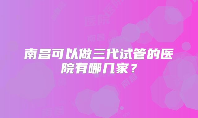 南昌可以做三代试管的医院有哪几家?