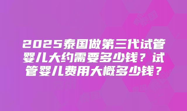 2025泰国做第三代试管婴儿大约需要多少钱？试管婴儿费用大概多少钱？