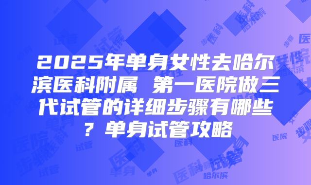 2025年单身女性去哈尔滨医科附属 第一医院做三代试管的详细步骤有哪些？单身试管攻略