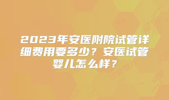 2023年安医附院试管详细费用要多少?安医试管婴儿怎么样?