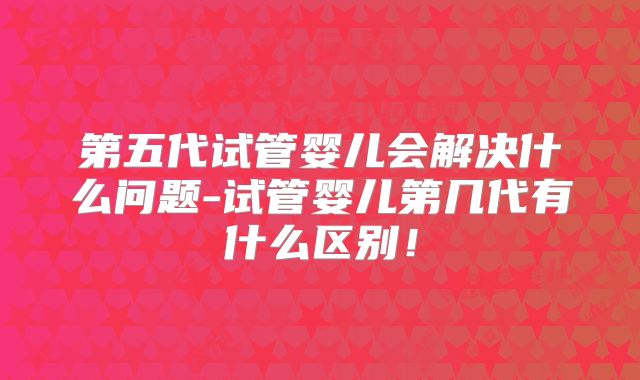 第五代试管婴儿会解决什么问题-试管婴儿第几代有什么区别！