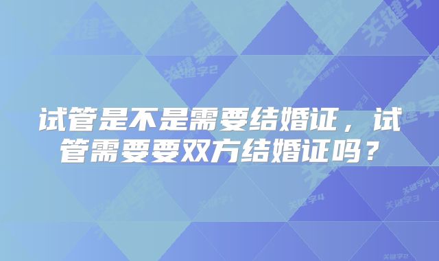 试管是不是需要结婚证,试管需要要双方结婚证吗?