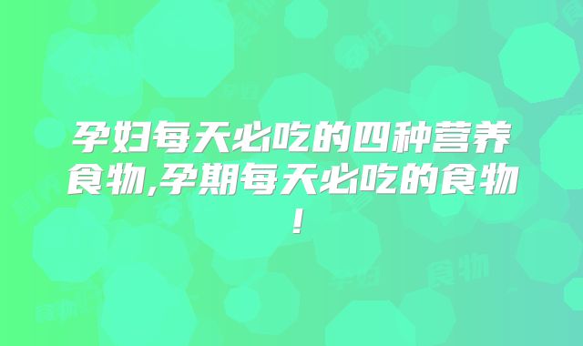 孕妇每天必吃的四种营养食物,孕期每天必吃的食物!