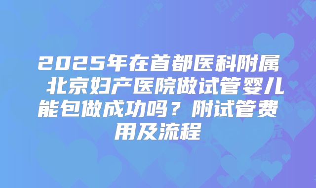 2025年在首都医科附属 北京妇产医院做试管婴儿能包做成功吗？附试管费用及流程