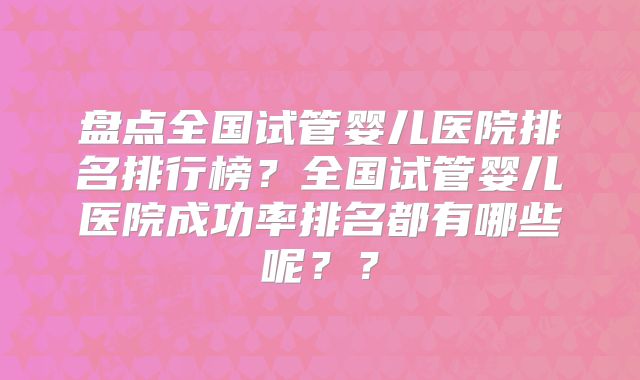 盘点全国试管婴儿医院排名排行榜?全国试管婴儿医院成功率排名都有哪些呢??