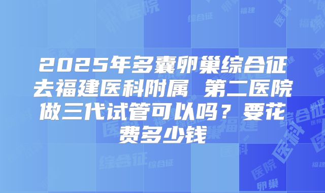 2025年多囊卵巢综合征去福建医科附属 第二医院做三代试管可以吗？要花费多少钱