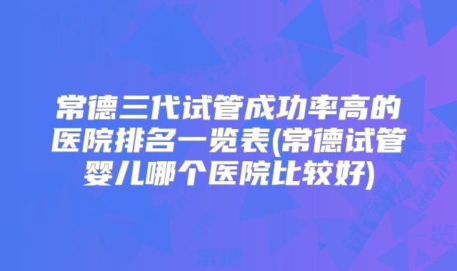 常德三代试管成功率高的医院排名一览表(常德试管婴儿哪个医院比较好)