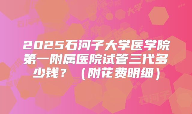 2025石河子大学医学院第一附属医院试管三代多少钱?(附花费明细)