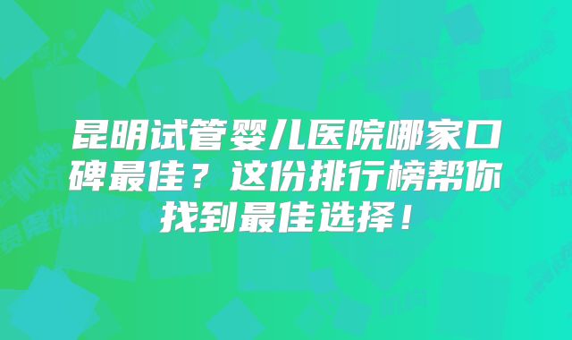 昆明试管婴儿医院哪家口碑最佳?这份排行榜帮你找到最佳选择!