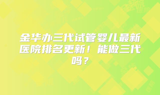 金华办三代试管婴儿最新医院排名更新!能做三代吗?