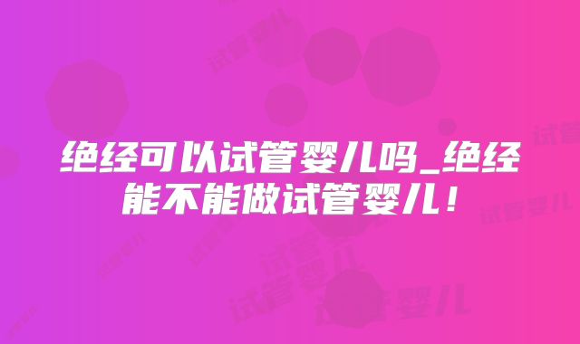 绝经可以试管婴儿吗_绝经能不能做试管婴儿！