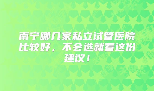 南宁哪几家私立试管医院比较好,不会选就看这份建议!