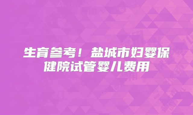 生育参考!盐城市妇婴保健院试管婴儿费用