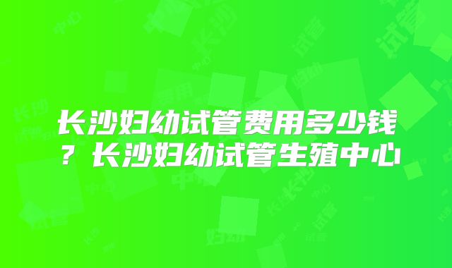 长沙妇幼试管费用多少钱?长沙妇幼试管生殖中心
