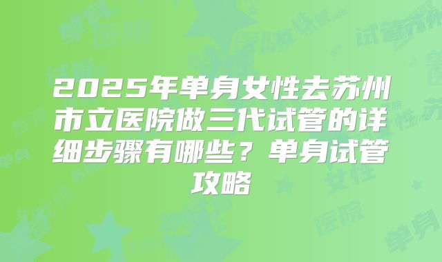 2025年单身女性去苏州市立医院做三代试管的详细步骤有哪些?单身试管攻略