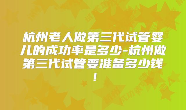 杭州老人做第三代试管婴儿的成功率是多少-杭州做第三代试管要准备多少钱!