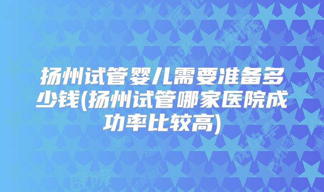 扬州试管婴儿需要准备多少钱(扬州试管哪家医院成功率比较高)