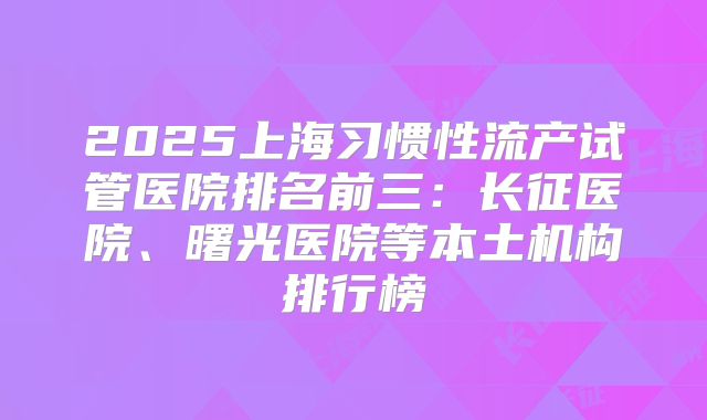 2025上海习惯性流产试管医院排名前三:长征医院、曙光医院等本土机构排行榜