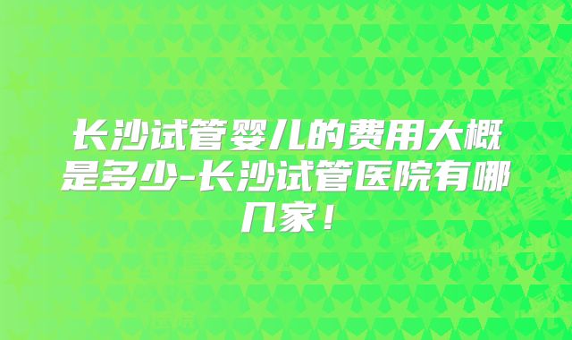 长沙试管婴儿的费用大概是多少-长沙试管医院有哪几家!