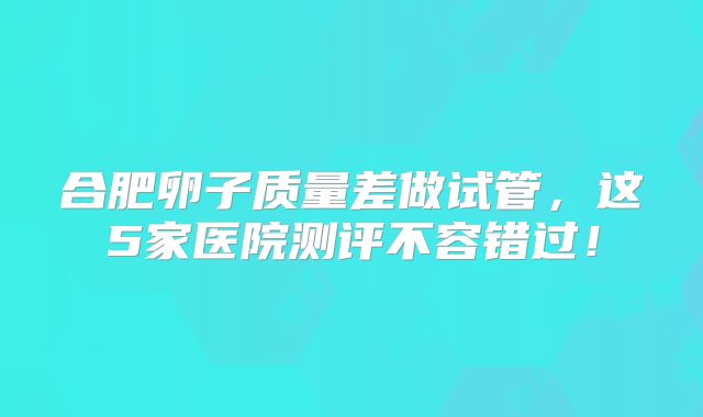 合肥卵子质量差做试管，这5家医院测评不容错过！