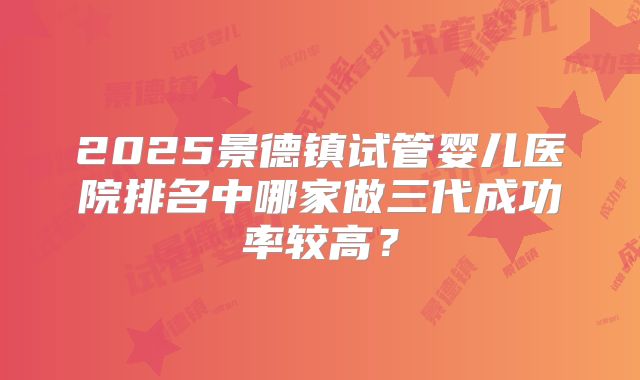 2025景德镇试管婴儿医院排名中哪家做三代成功率较高?