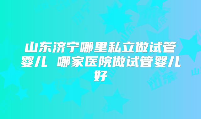 山东济宁哪里私立做试管婴儿 哪家医院做试管婴儿好