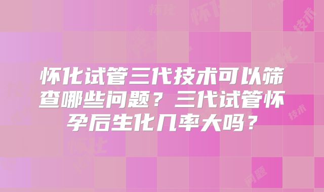 怀化试管三代技术可以筛查哪些问题？三代试管怀孕后生化几率大吗？