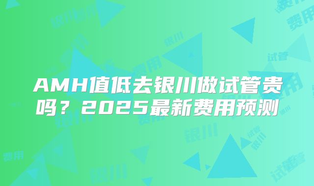 AMH值低去银川做试管贵吗？2025最新费用预测