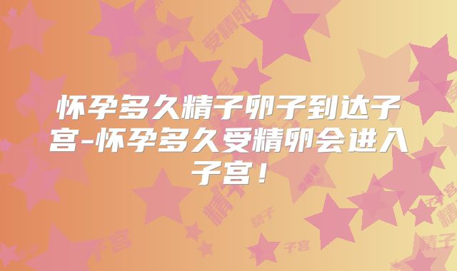 怀孕多久精子卵子到达子宫-怀孕多久受精卵会进入子宫！