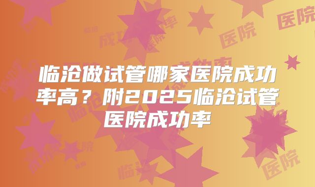 临沧做试管哪家医院成功率高?附2025临沧试管医院成功率