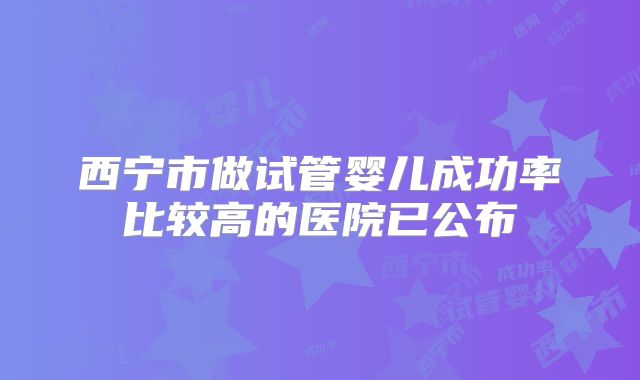 西宁市做试管婴儿成功率比较高的医院已公布