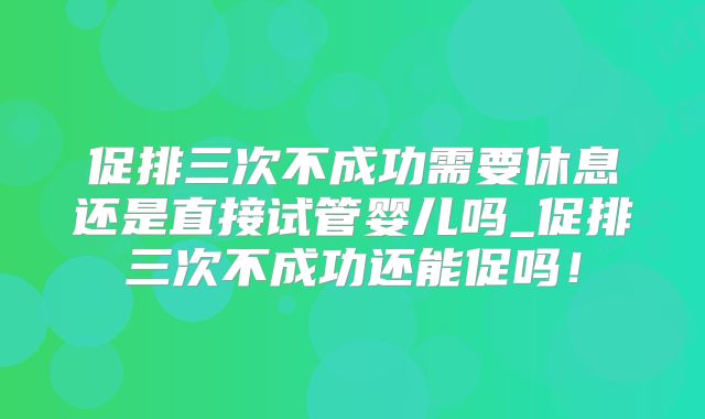 促排三次不成功需要休息还是直接试管婴儿吗_促排三次不成功还能促吗！