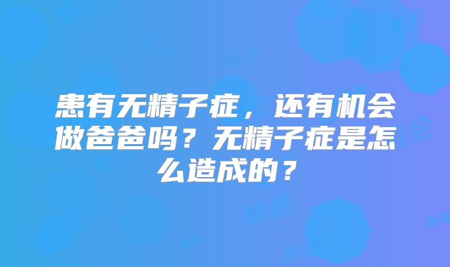 患有无精子症，还有机会做爸爸吗？无精子症是怎么造成的？