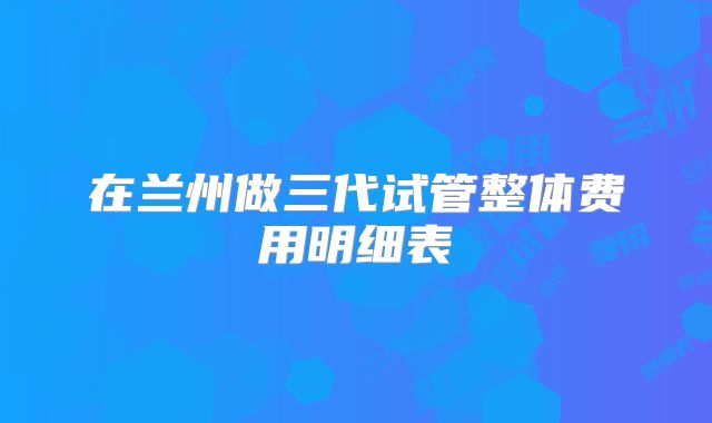 在兰州做三代试管整体费用明细表
