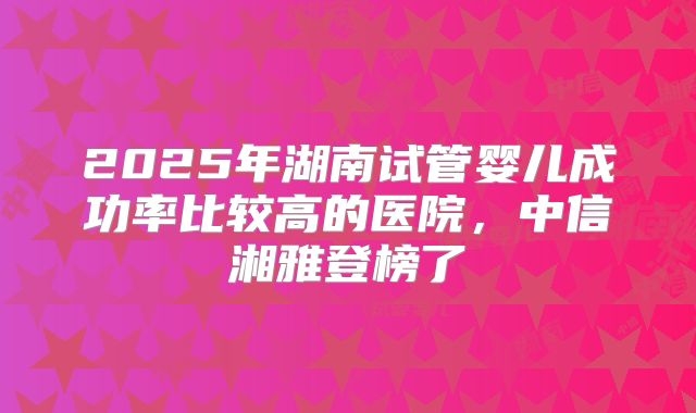 2025年湖南试管婴儿成功率比较高的医院,中信湘雅登榜了
