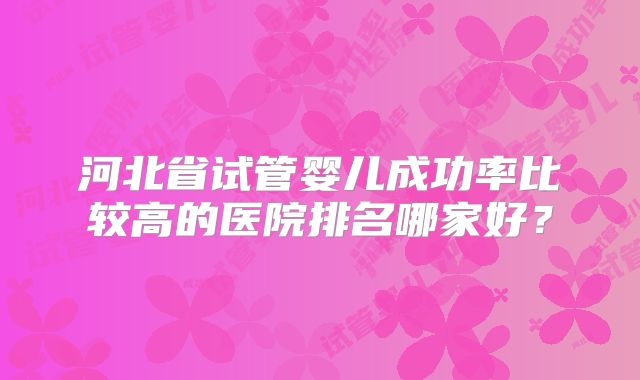河北省试管婴儿成功率比较高的医院排名哪家好？