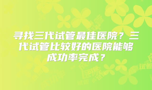 寻找三代试管最佳医院？三代试管比较好的医院能够成功率完成？
