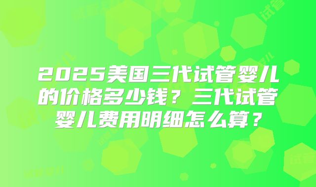 2025美国三代试管婴儿的价格多少钱?三代试管婴儿费用明细怎么算?