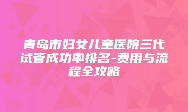 青岛市妇女儿童医院三代试管成功率排名-费用与流程全攻略