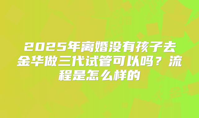 2025年离婚没有孩子去金华做三代试管可以吗?流程是怎么样的
