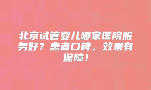 北京试管婴儿哪家医院服务好?患者口碑,效果有保障!