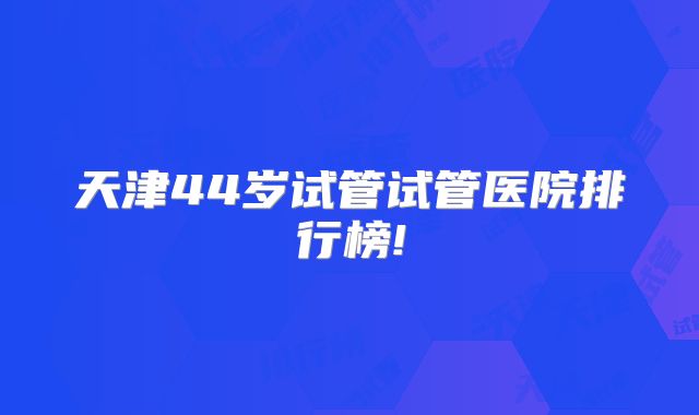 天津44岁试管试管医院排行榜!