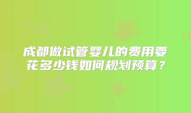 成都做试管婴儿的费用要花多少钱如何规划预算?