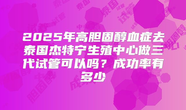 2025年高胆固醇血症去泰国杰特宁生殖中心做三代试管可以吗?成功率有多少