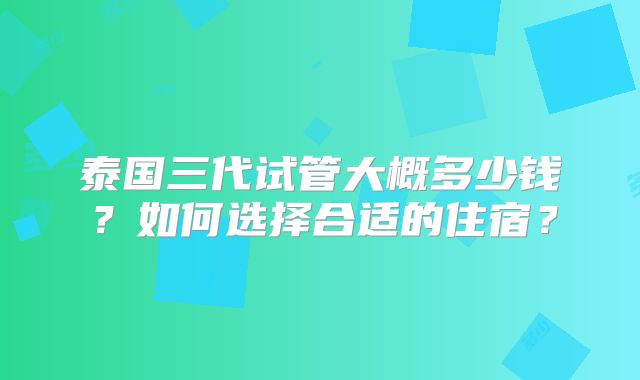 泰国三代试管大概多少钱?如何选择合适的住宿?